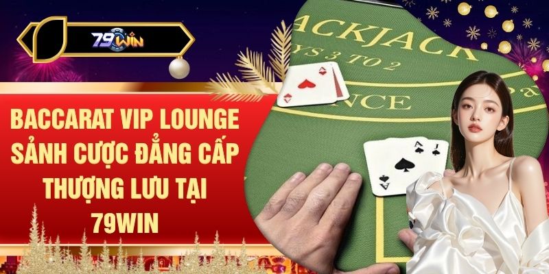 Baccarat VIP Lounge Sảnh Cược Đẳng Cấp Thượng Lưu Tại 79WIN